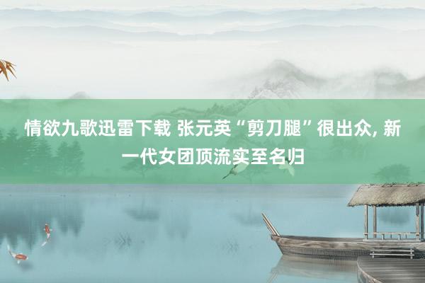 情欲九歌迅雷下载 张元英“剪刀腿”很出众， 新一代女团顶流实至名归