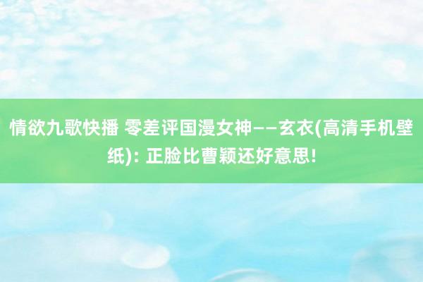 情欲九歌快播 零差评国漫女神——玄衣(高清手机壁纸): 正脸比曹颖还好意思!