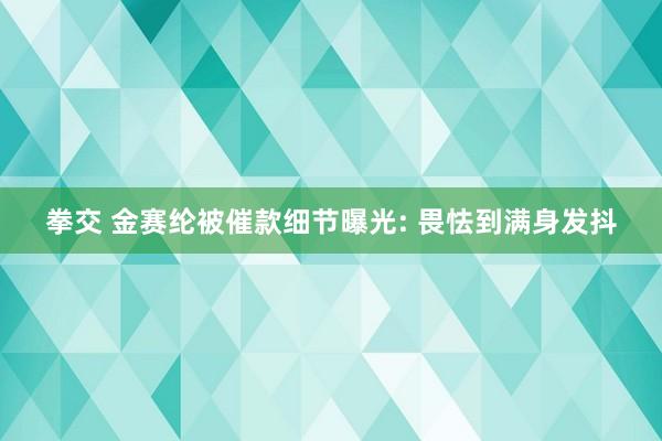 拳交 金赛纶被催款细节曝光: 畏怯到满身发抖