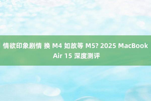 情欲印象剧情 换 M4 如故等 M5? 2025 MacBook Air 15 深度测评