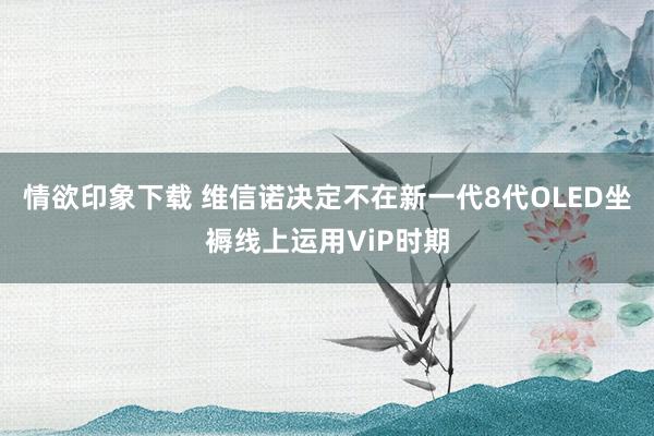 情欲印象下载 维信诺决定不在新一代8代OLED坐褥线上运用ViP时期