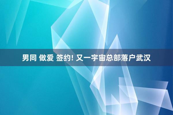 男同 做爱 签约! 又一宇宙总部落户武汉