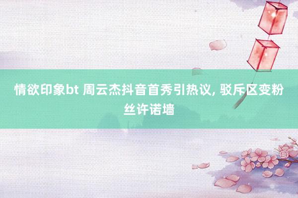 情欲印象bt 周云杰抖音首秀引热议， 驳斥区变粉丝许诺墙