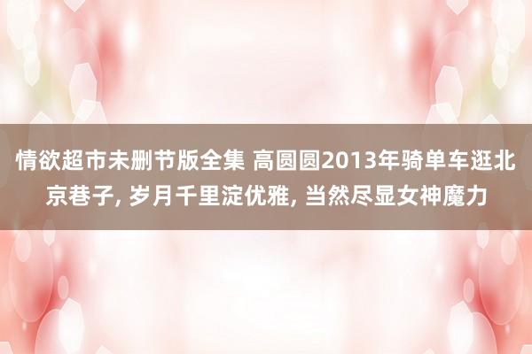 情欲超市未删节版全集 高圆圆2013年骑单车逛北京巷子， 岁月千里淀优雅， 当然尽显女神魔力
