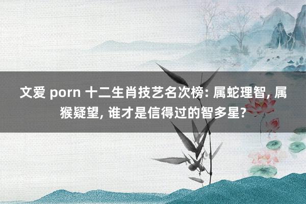 文爱 porn 十二生肖技艺名次榜: 属蛇理智， 属猴疑望， 谁才是信得过的智多星?