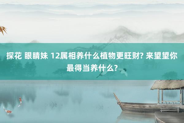 探花 眼睛妹 12属相养什么植物更旺财? 来望望你最得当养什么?