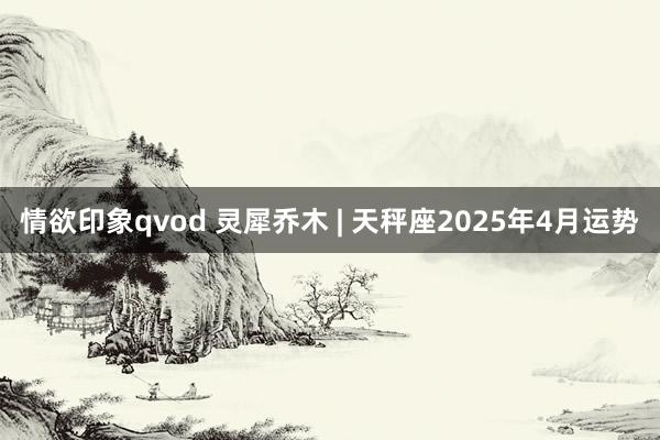 情欲印象qvod 灵犀乔木 | 天秤座2025年4月运势