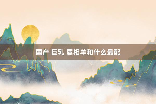 国产 巨乳 属相羊和什么最配
