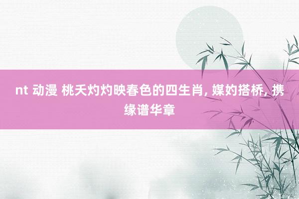 nt 动漫 桃夭灼灼映春色的四生肖， 媒妁搭桥， 携缘谱华章