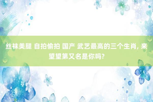 丝袜美腿 自拍偷拍 国产 武艺最高的三个生肖， 来望望第又名是你吗?