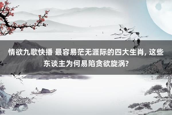 情欲九歌快播 最容易茫无涯际的四大生肖， 这些东谈主为何易陷贪欲旋涡?