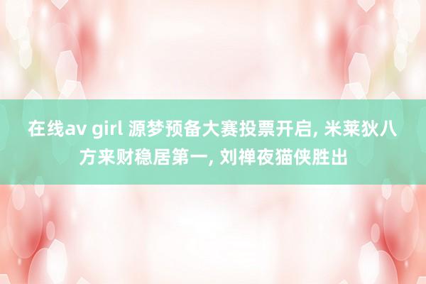 在线av girl 源梦预备大赛投票开启， 米莱狄八方来财稳居第一， 刘禅夜猫侠胜出