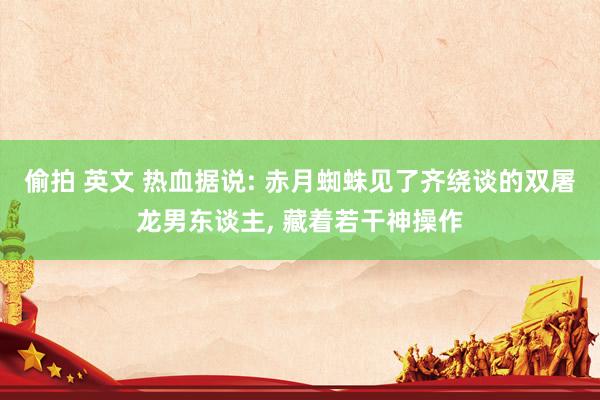 偷拍 英文 热血据说: 赤月蜘蛛见了齐绕谈的双屠龙男东谈主， 藏着若干神操作