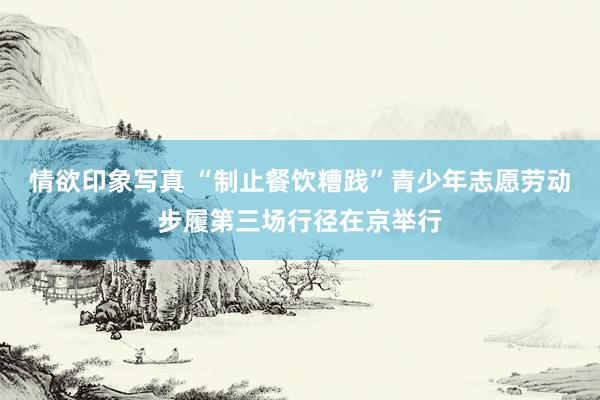 情欲印象写真 “制止餐饮糟践”青少年志愿劳动步履第三场行径在京举行