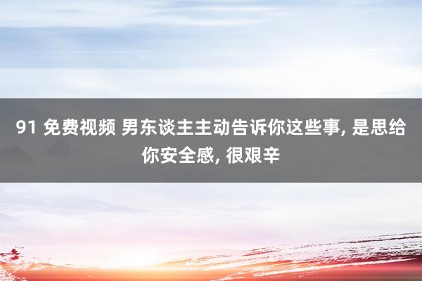 91 免费视频 男东谈主主动告诉你这些事， 是思给你安全感， 很艰辛