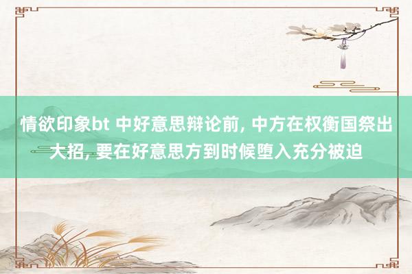 情欲印象bt 中好意思辩论前， 中方在权衡国祭出大招， 要在好意思方到时候堕入充分被迫