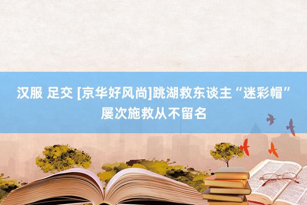 汉服 足交 [京华好风尚]跳湖救东谈主“迷彩帽”屡次施救从不留名
