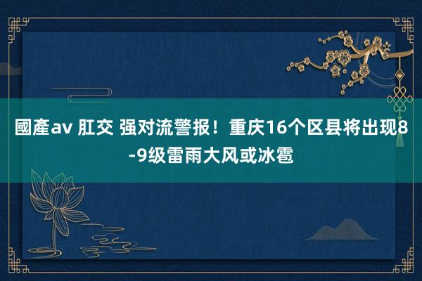 國產av 肛交 强对流警报！重庆16个区县将出现8-9级雷雨大风或冰雹