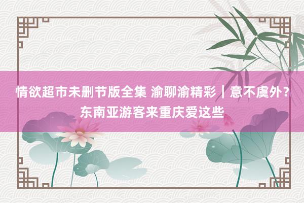 情欲超市未删节版全集 渝聊渝精彩｜意不虞外？东南亚游客来重庆爱这些