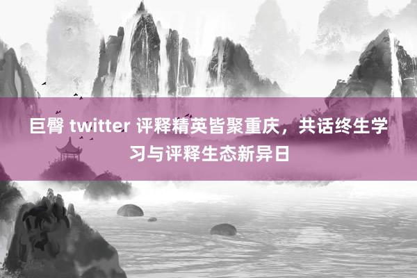 巨臀 twitter 评释精英皆聚重庆，共话终生学习与评释生态新异日
