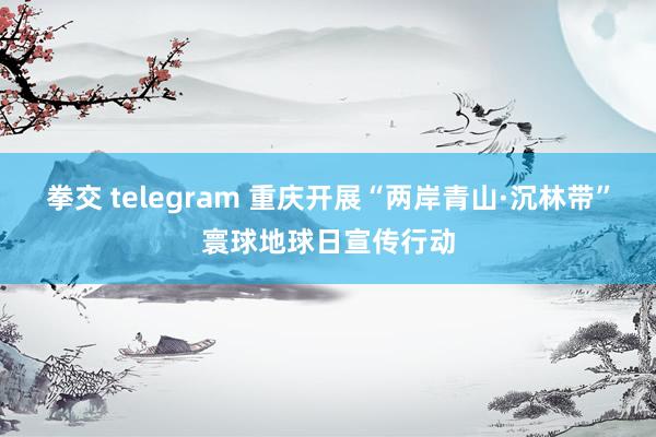 拳交 telegram 重庆开展“两岸青山·沉林带”寰球地球日宣传行动