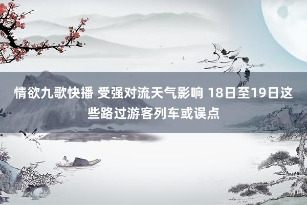 情欲九歌快播 受强对流天气影响 18日至19日这些路过游客列车或误点