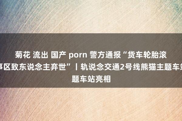 菊花 流出 国产 porn 警方通报“货车轮胎滚进处事区致东说念主弃世”丨轨说念交通2号线熊猫主题车站亮相