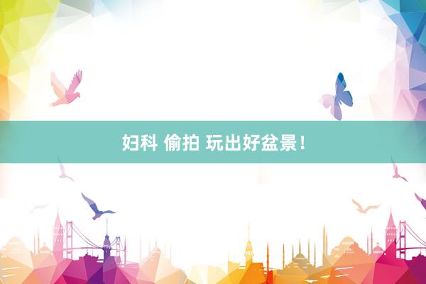 妇科 偷拍 玩出好盆景！