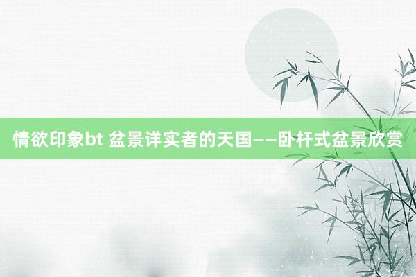 情欲印象bt 盆景详实者的天国——卧杆式盆景欣赏