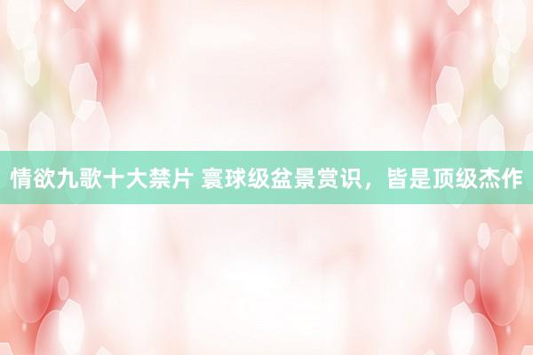情欲九歌十大禁片 寰球级盆景赏识，皆是顶级杰作