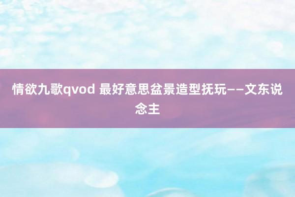 情欲九歌qvod 最好意思盆景造型抚玩——文东说念主