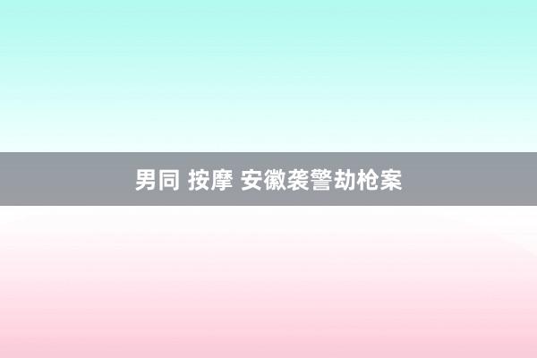男同 按摩 安徽袭警劫枪案