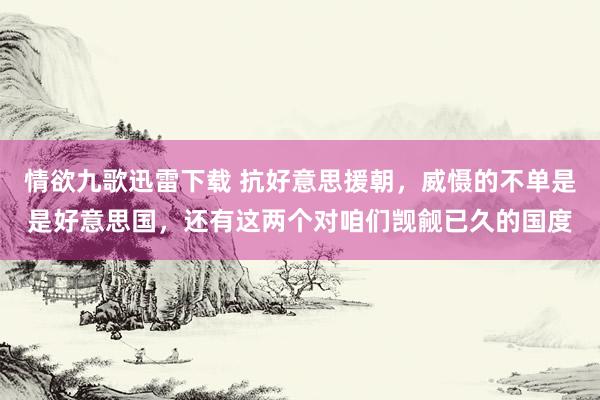 情欲九歌迅雷下载 抗好意思援朝，威慑的不单是是好意思国，还有这两个对咱们觊觎已久的国度