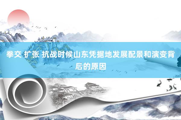 拳交 扩张 抗战时候山东凭据地发展配景和演变背后的原因