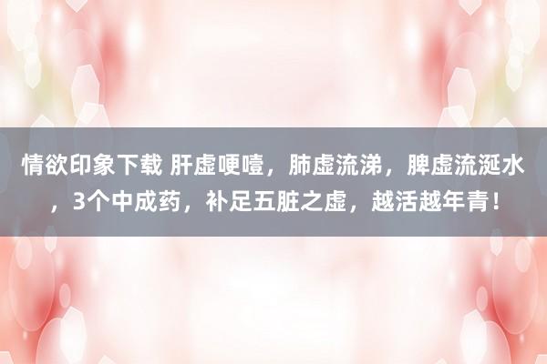 情欲印象下载 肝虚哽噎，肺虚流涕，脾虚流涎水，3个中成药，补足五脏之虚，越活越年青！