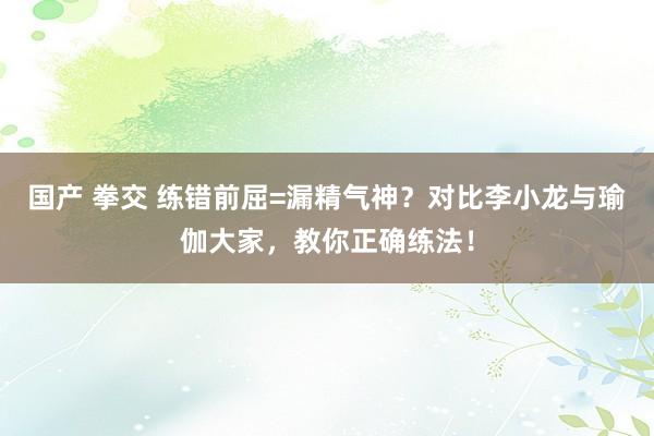 国产 拳交 练错前屈=漏精气神？对比李小龙与瑜伽大家，教你正确练法！
