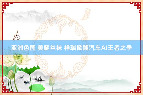 亚洲色图 美腿丝袜 祥瑞掀翻汽车AI王者之争