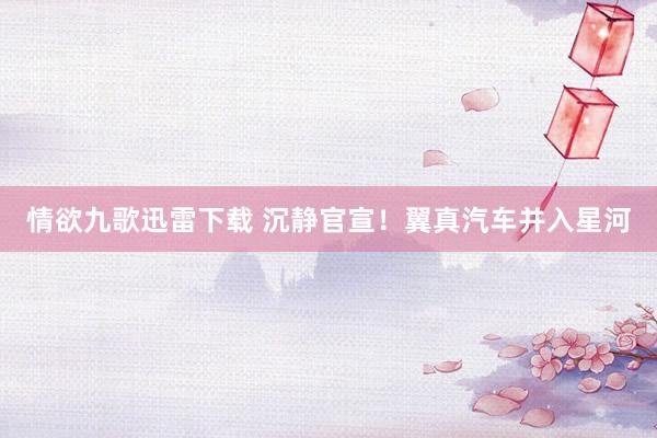 情欲九歌迅雷下载 沉静官宣！翼真汽车并入星河