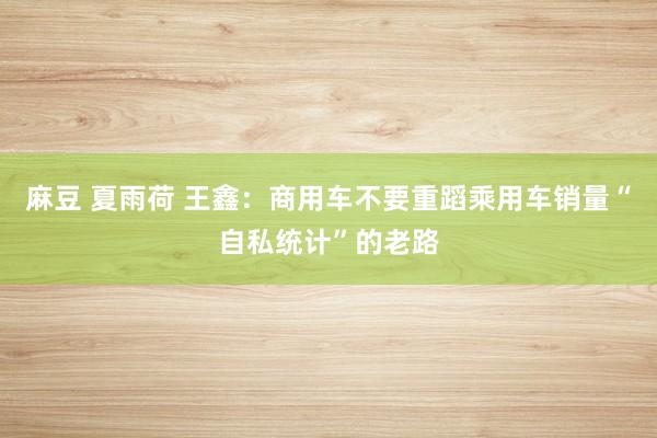 麻豆 夏雨荷 王鑫：商用车不要重蹈乘用车销量“自私统计”的老路