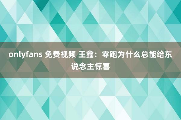 onlyfans 免费视频 王鑫：零跑为什么总能给东说念主惊喜