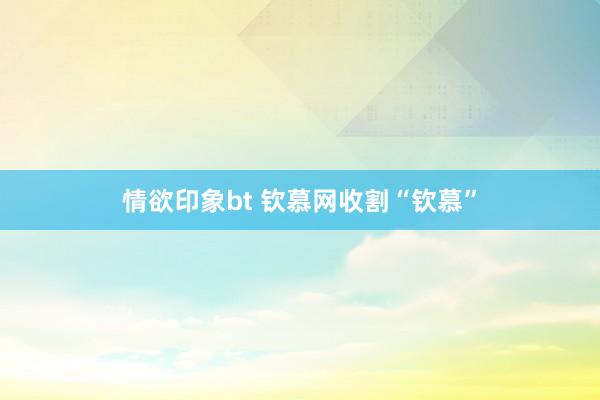 情欲印象bt 钦慕网收割“钦慕”