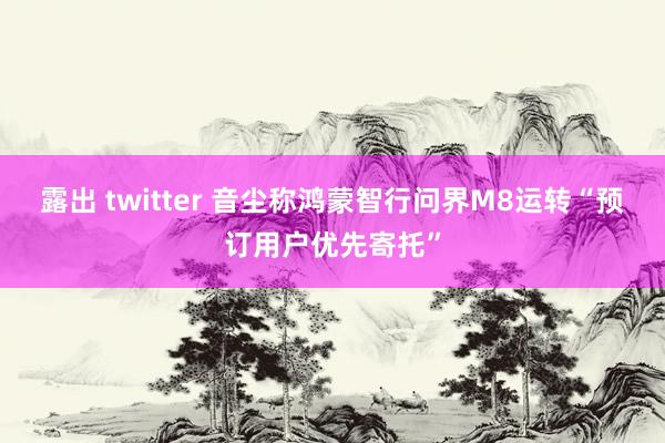 露出 twitter 音尘称鸿蒙智行问界M8运转“预订用户优先寄托”