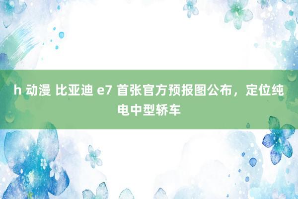 h 动漫 比亚迪 e7 首张官方预报图公布，定位纯电中型轿车
