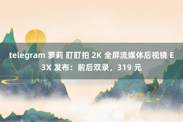 telegram 萝莉 盯盯拍 2K 全屏流媒体后视镜 E3X 发布：前后双录，319 元